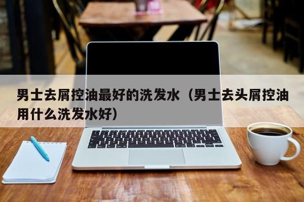 男士去屑控油最好的洗发水(男士去头屑控油用什么洗发水好)