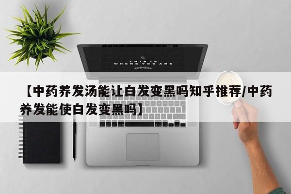 【中药养发汤能让白发变黑吗知乎推荐/中药养发能使白发变黑吗】