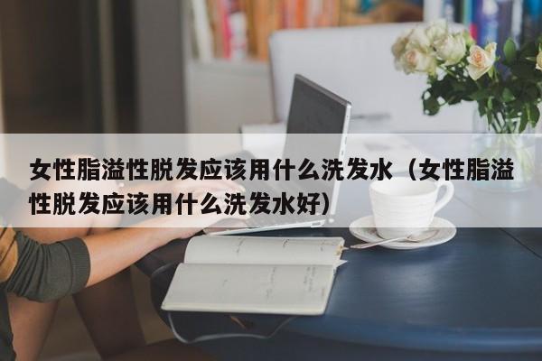 女性脂溢性脱发应该用什么洗发水(女性脂溢性脱发应该用什么洗发水好)