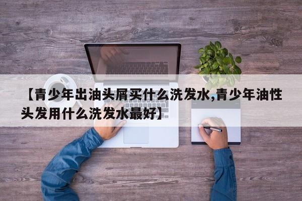 【青少年出油头屑买什么洗发水,青少年油性头发用什么洗发水最好】
